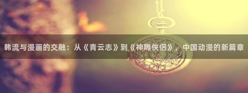韩漫漫画入口链接：韩流与漫画的交融：从《青云志》到《神雕侠侣》，中国动漫的新篇章